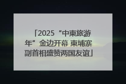 2025“中柬旅游年”金边开幕 柬埔寨副首相盛赞两国友谊