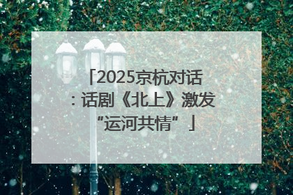 2025京杭对话：话剧《北上》激发“运河共情”