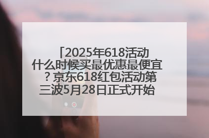 2025年618活动什么时候买最优惠最便宜？京东618红包活动第三波5月28日正式开始附满减优惠攻略一览