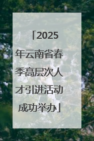 2025年云南省春季高层次人才引进活动成功举办