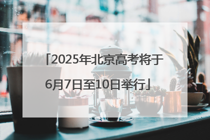 2025年北京高考将于6月7日至10日举行