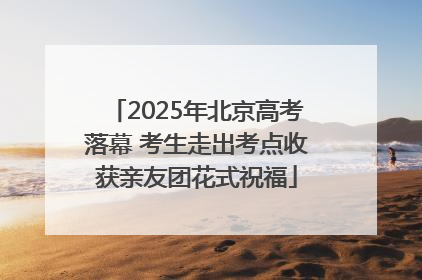 2025年北京高考落幕 考生走出考点收获亲友团花式祝福