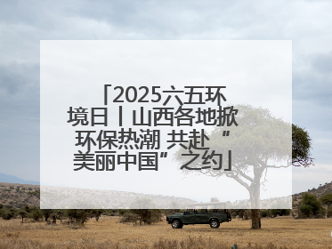 2025六五环境日丨山西各地掀环保热潮 共赴“美丽中国”之约