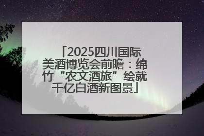2025四川国际美酒博览会前瞻：绵竹“农文酒旅”绘就千亿白酒新图景