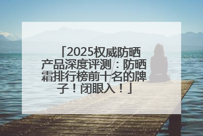 2025权威防晒产品深度评测：防晒霜排行榜前十名的牌子！闭眼入！