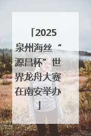 2025泉州海丝“源昌杯”世界龙舟大赛在南安举办