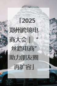 2025郑州跨境电商大会｜“丝路电商”助力朋友圈再扩容