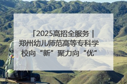 2025高招全服务｜郑州幼儿师范高等专科学校向“新”聚力向“优”提质 努力打造特色鲜明的高水平师范院校