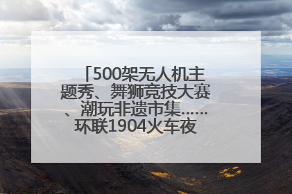 500架无人机主题秀、舞狮竞技大赛、潮玩非遗市集……环联1904火车夜市迎来两周年庆典